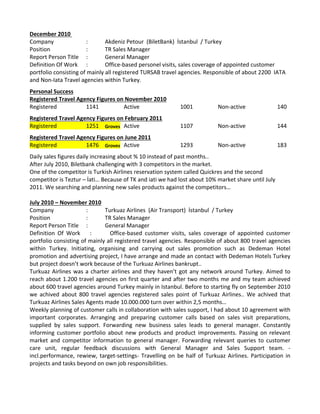 December 2010 
Company  :  Akdeniz Petour  (BiletBank)  İstanbul  / Turkey 
Position  :  TR Sales Manager 
Report Person Title  :  General Manager 
Definition Of Work  :  Office‐based personel visits, sales coverage of appointed customer 
portfolio consisting of mainly all registered TURSAB travel agencies. Responsible of about 2200  IATA 
and Non‐Iata Travel agencies within Turkey. 
Personal Success
Registered Travel Agency Figures on November 2010
Registered 1141 Active 1001 Non‐active   140
Registered Travel Agency Figures on February 2011
Registered 1251 Groves Active 1107 Non‐active   144
Registered Travel Agency Figures on June 2011
Registered 1476 Groves Active 1293 Non‐active   183
Daily sales figures daily increasing about % 10 instead of past months..
After July 2010, Biletbank challenging with 3 competitors in the market. 
One of the competitor is Turkish Airlines reservation system called Quickres and the second 
competitor is Teztur – İati… Because of TK and iati we had lost about 10% market share until July 
2011. We searching and planning new sales products against the competitors… 
July 2010 – November 2010
Company  :  Turkuaz Airlines  (Air Transport)  İstanbul  / Turkey 
Position  :  TR Sales Manager 
Report Person Title  :  General Manager 
Definition  Of  Work  :  Office‐based  customer  visits,  sales  coverage  of  appointed  customer 
portfolio consisting of mainly all registered travel agencies. Responsible of about 800 travel agencies 
within  Turkey.  Initiating,  organising  and  carrying  out  sales  promotion  such  as  Dedeman  Hotel 
promotion and advertising project, I have arrange and made an contact with Dedeman Hotels Turkey 
but project doesn’t work because of the Turkuaz Airlines bankrupt.. 
Turkuaz Airlines was a charter airlines and they haven’t got any network around Turkey. Aimed to 
reach about 1.200 travel agencies on first quarter and after two months me and my team achieved 
about 600 travel agencies around Turkey mainly in Istanbul. Before to starting fly on September 2010 
we  achived  about  800  travel  agencies  registered  sales  point  of  Turkuaz  Airlines..  We  achived  that 
Turkuaz Airlines Sales Agents made 10.000.000 turn over within 2,5 months… 
Weekly planning of customer calls in collaboration with sales support, I had about 10 agreement with 
important  corporates.  Arranging  and  preparing  customer  calls  based  on  sales  visit  preparations, 
supplied  by  sales  support.  Forwarding  new  business  sales  leads  to  general  manager.  Constantly 
informing customer portfolio about new products and product improvements. Passing on relevant 
market  and  competitor  information  to  general  manager.  Forwarding  relevant  queries  to  customer 
care  unit,  regular  feedback  discussions  with  General  Manager  and  Sales  Support  team.  ‐
incl.performance, rewiew, target‐settings‐ Travelling on be half of Turkuaz Airlines. Participation in 
projects and tasks beyond on own job responsibilities.  
 
