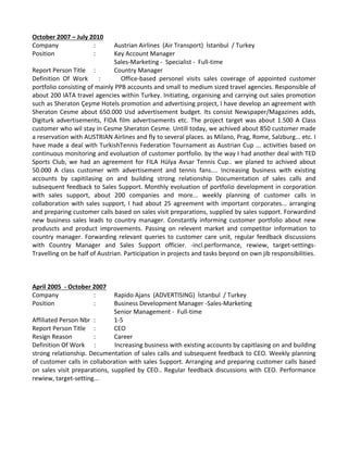 October 2007 – July 2010
Company  :  Austrian Airlines  (Air Transport)  İstanbul  / Turkey 
Position  :  Key Account Manager 
Sales‐Marketing ‐  Specialist ‐  Full‐time 
Report Person Title  :  Country Manager 
Definition  Of  Work  :  Office‐based  personel  visits  sales  coverage  of  appointed  customer 
portfolio consisting of mainly PPB accounts and small to medium sized travel agencies. Responsible of 
about 200 IATA travel agencies within Turkey. Initiating, organising and carrying out sales promotion 
such as Sheraton Çeşme Hotels promotion and advertising project, I have develop an agreement with 
Sheraton Cesme about 650.000 Usd advertisement budget. Its consist Newspaper/Magazines adds, 
Digiturk advertisements, FIDA film advertisements etc. The project target was about 1.500 A Class 
customer who wil stay in Cesme Sheraton Cesme. Untill today, we achived about 850 customer made 
a reservation with AUSTRIAN Airlines and fly to several places. as Milano, Prag, Rome, Salzburg... etc. I 
have made a deal with TurkishTennis Federation Tournament as Austrian Cup ... activities based on 
continuous monitoring and evoluation of customer portfolio. by the way I had another deal with TED 
Sports  Club,  we  had  an  agreement  for  FILA  Hülya  Avsar  Tennis  Cup..  we  planed  to  achived  about 
50.000  A  class  customer  with  advertisement  and  tennis  fans....  Increasing  business  with  existing 
accounts  by  capitilasing  on  and  building  strong  relationship  Documentation  of  sales  calls  and 
subsequent feedback to Sales Support. Monthly evoluation of portfolio development in corporation 
with  sales  support,  about  200  companies  and  more...  weekly  planning  of  customer  calls  in 
collaboration with sales support, I had about 25 agreement with important corporates... arranging 
and preparing customer calls based on sales visit preparations, supplied by sales support. Forwardind 
new  business  sales  leads  to  country  manager.  Constantly  informing  customer  portfolio  about  new 
produscts  and  product  improvements.  Passing  on  relevent  market  and  competitor  information  to 
country manager. Forwarding relevant queries to customer care unit, regular feedback discussions 
with  Country  Manager  and  Sales  Support  officier.  ‐incl.performance,  rewiew,  target‐settings‐ 
Travelling on be half of Austrian. Participation in projects and tasks beyond on own jib responsibilities.  
April 2005  ‐ October 2007
Company  :  Rapido Ajans  (ADVERTISING)  İstanbul  / Turkey 
Position  :  Business Development Manager ‐Sales‐Marketing
Senior Management ‐  Full‐time 
Affiliated Person Nbr :  1‐5 
Report Person Title  :  CEO 
Resign Reason  :  Career 
Definition Of Work  :  Increasing business with existing accounts by capitlasing on and building 
strong relationship. Decumentation of sales calls and subsequent feedback to CEO. Weekly planning 
of customer calls in collaboration with sales Support. Arranging and preparing customer calls based 
on sales visit preparations, supplied by CEO.. Regular feedback discussions with CEO. Performance 
rewiew, target‐setting...  
 
 
