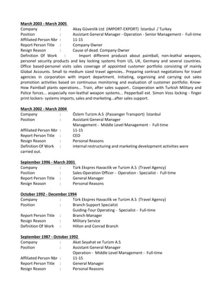 March 2003 ‐ March 2005 
Company  :  Akay Güvenlik Ltd  (IMPORT‐EXPORT)  İstanbul  / Turkey 
Position : Assistant General Manager ‐ Operation ‐ Senior Management ‐  Full‐time 
Affiliated Person Nbr  :  11‐15 
Report Person Title  :  Company Owner 
Resign Reason  :  Cause of dead. Company Owner 
Definition  Of  Work  :  Import  different  produsct  about  paintball,  non‐leathal  weapons, 
personel  security  products  and  key  locking  systems  from  US,  UK,  Germany  and  several  countries. 
Office  based‐personel  visits  sales  coverage  of  appointed  customer  portfolio  consisting  of  mainly 
Global Accounts. Small to medium sized travel agencies.. Preparing contract negotiations for travel 
agencies  in  corporation  with  import  department.  Initiating,  organising  and  carrying  out  sales 
promotion  activities  based  on  continuous  monitoring  and  evaluation  of  customer  portfolio.  Know‐
How Paintball plants operations... Train, after sales support.. Cooperation with Turkish Military and 
Police forces... asspecially non‐leathal weapon systems... Pepperball ext. Simon Voss locking ‐ finger 
print lockers‐ systems imports, sales and marketing...after sales support.  
 
March 2002 ‐ March 2004 
Company  :  Özlem Turizm A.S  (Passenger Transport)  İstanbul 
Position  :  Assistant General Manager 
Management ‐  Middle Level Management ‐  Full‐time 
Affiliated Person Nbr  :  11‐15 
Report Person Title  :  CEO 
Resign Reason  :  Personal Reasons 
Definition Of Work  :  internal restructuring and marketing development activities were 
carried out.
 
September 1996 ‐ March 2001 
Company  :  Türk Ekspres Havacilik ve Turizm A.S  (Travel Agency)
Position  :  Sales Operation Officer ‐  Operation ‐ Specialist ‐  Full‐time 
Report Person Title  :  General Manager 
Resign Reason  :  Personal Reasons 
October 1992 ‐ December 1994
Company  :  Türk Ekspres Havacilik ve Turizm A.S  (Travel Agency)
Position  :  Branch Support Specialist 
Guiding‐Tour Operating ‐  Specialist ‐  Full‐time 
Report Person Title  :  Branch Manager 
Resign Reason  :  Military Service 
Definition Of Work  :  Hilton and Conrad Branch 
 
September 1987 ‐ October 1992 
Company  :  Akat Seyahat ve Turizm A.S
Position  :  Assistant General Manager 
Operation ‐  Middle Level Management ‐  Full‐time 
Affiliated Person Nbr :  11‐15 
Report Person Title  :  General Manager 
Resign Reason  :  Personal Reasons 
 