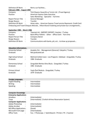 Definition Of Work  :  Rent a car facilities... 
February 1986 ‐  August 1987 
Company  :  Türk Ekspres Havacilik ve Turizm Ltd.  (Travel Agency)
Position  :  American Express Sales Executive 
Sales‐Marketing ‐  Specialist ‐  Full‐time 
Report Person Title  :  General Manager 
Resign Reason  :  Transfer 
Definition Of Work  :  Amex sales... American Express Travel service Represent. Credit Card 
Embossing and Travel Cheques Refunds… Hilton Branch ticketing and private tour arrangements... 
 
September 1985 ‐  March 1986
Company  :  Tipamak Ltd.  (IMPORT‐EXPORT)  İstanbul  / Turkey 
Position  :  Back Office Yetkilisi ‐  Other ‐  Office Clerk ‐  Part‐time 
Report Person Title  :  Company Owner 
Resign Reason  :  Transfer 
Definition Of Work  : Communications with banks, ptt, ect... to draw up proposals...  
 
Education Informations  
University School  :  Anadolu Üni. ‐ Management (General)  Eskişehir / Turkey 
Graduate :  Not graduated yet 
 
High School School  :  Mehmet Celikel Lisesi ‐ Lise Programı ‐Edebiyat ‐ Zonguldak / Turkey 
Graduate  :  1984  Graduate 
 
Elementary School  :  Zonguldak Merkez Orta Okulu ‐ Zonguldak / Turkey 
Graduate  :  1981  Graduate 
 
Primary School  :  Yayla Özel İlkokulu ‐ Zonguldak / Turkey 
Graduate  :  1979  Graduate 
 
Foreign Languages 
English Reading  :  Intermediate   
Writing  :  Intermediate   
Speaking  :  Intermediate   
Computer Knowledge 
Enterprise Applications 
Amadeus  :  (Intermediate)  
Troya : (Intermediate)  (Turkish Airlines Reservation System)
Computer Applications 
Adobe Photoshop  :  (Intermediate)  
Adobe Acrobat  :  (Intermediate)  
MS Office Applications:  (Good)  
Microsoft Front page  :  (Intermediate)  
Office Tools  :  Fax  /  Photocopy  /  Switchboard  / Printer / PC  / Scanner 
 