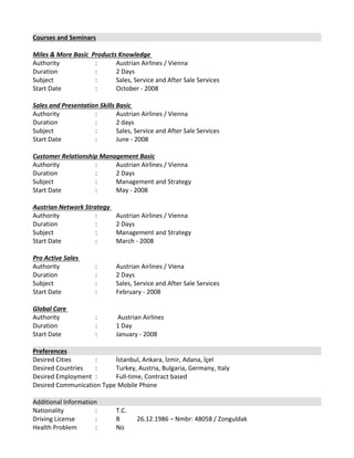 Courses and Seminars
Miles & More Basic  Products Knowledge 
Authority  :  Austrian Airlines / Vienna 
Duration  :  2 Days 
Subject  : Sales, Service and After Sale Services 
Start Date  :  October ‐ 2008 
 
Sales and Presentation Skills Basic 
Authority  :  Austrian Airlines / Vienna 
Duration  :  2 days 
Subject  :  Sales, Service and After Sale Services 
Start Date  :  June ‐ 2008 
 
Customer Relationship Management Basic
Authority  :  Austrian Airlines / Vienna 
Duration  :  2 Days 
Subject  :  Management and Strategy 
Start Date  :  May ‐ 2008 
 
Austrian Network Strategy 
Authority  :  Austrian Airlines / Vienna 
Duration  :  2 Days 
Subject  :  Management and Strategy 
Start Date  :  March ‐ 2008 
 
Pro Active Sales 
Authority  :  Austrian Airlines / Viena 
Duration  :  2 Days 
Subject  :  Sales, Service and After Sale Services 
Start Date  :  February ‐ 2008 
 
Global Care 
Authority  :  Austrian Airlines 
Duration  :  1 Day 
Start Date  :  January ‐ 2008 
Preferences
Desired Cities : İstanbul, Ankara, İzmir, Adana, İçel 
Desired Countries  : Turkey, Austria, Bulgaria, Germany, Italy
Desired Employment  : Full‐time, Contract based 
Desired Communication Type Mobile Phone 
Additional Information 
Nationality  : T.C. 
Driving License : B  26.12.1986 – Nmbr: 48058 / Zonguldak
Health Problem  : No 
 