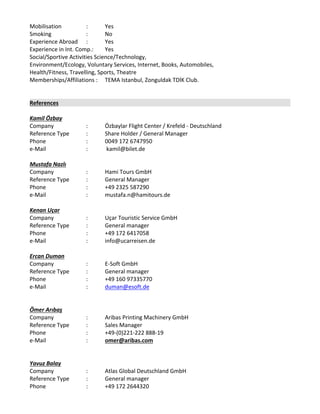 Mobilisation : Yes 
Smoking  : No 
Experience Abroad  : Yes 
Experience in Int. Comp.: Yes 
Social/Sportive Activities Science/Technology, 
Environment/Ecology, Voluntary Services, Internet, Books, Automobiles, 
Health/Fitness, Travelling, Sports, Theatre 
Memberships/Affiliations : TEMA Istanbul, Zonguldak TDİK Club.
References
Kamil Özbay
Company  :  Özbaylar Flight Center / Krefeld ‐ Deutschland 
Reference Type  :  Share Holder / General Manager
Phone  :  0049 172 6747950
e‐Mail  :   kamil@bilet.de
Mustafa Nazlı
Company  :  Hami Tours GmbH
Reference Type  :  General Manager
Phone  :  +49 2325 587290
e‐Mail : mustafa.n@hamitours.de
 
Kenan Uçar
Company  :  Uçar Touristic Service GmbH
Reference Type  :  General manager  
Phone :  +49 172 6417058 
e‐Mail : info@ucarreisen.de
Ercan Duman
Company  :  E‐Soft GmbH
Reference Type  :  General manager  
Phone :  +49 160 97335770 
e‐Mail : duman@esoft.de
Ömer Arıbaş
Company  :  Aribas Printing Machinery GmbH
Reference Type  :  Sales Manager  
Phone :  +49‐(0)221‐222 888‐19
e‐Mail : omer@aribas.com
Yavuz Balay
Company  :  Atlas Global Deutschland GmbH
Reference Type  :  General manager  
Phone :  +49 172 2644320
 
