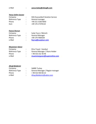 e‐Mail : yavuz.balay@atlasglb.com
Yavuz Selim Uzuner
Company  :  DAS Duesseldorf Aviation Service
Reference Type  :  General manager  
Phone :  +49 211 5160 4050
Gsm : +49 176 17370110
Feyruz Dursun
Company  :  SuAy Tours / Münich
Reference Type  :  General Manager
Phone :  +49 179 7069339
e‐Mail : feyruz@suaytour.com
Muammer Güner
Company  :  Eltra Travel ‐ İstanbul
Reference Type  :  General Manager / Share Holder
Phone :  + 90 532 212 36 96
e‐Mail : muammerguner@superonline.com
Altuğ Bekdemir
Company  :  SABRE Turkey 
Reference Type  :  General Manager / Region manager
Phone :  + 90 532 443 66 22
e‐Mail : Altug.Bekdemir@sabre.com
 