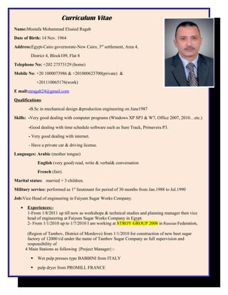 Curriculum Vitae
Name:Mostafa Mohammad Elsaied Ragab
Date of Birth: 14 Nov. 1964
Address:Egypt-Cairo governorate-New Cairo, 3rd
settlement, Area 4,
District 4, Block109, Flat 8
Telephone No: +202 27573129 (home)
Mobile No: +20 1000073986 & +201000623700(private) &
+201110065176(work)
E mail:mragab24@gmail.com
Qualifications:
-B.Sc in mechanical design &production engineering on June1987
Skills: -Very good dealing with computer programs (Windows XP SP3 & W7, Office 2007, 2010…etc.)
-Good dealing with time schedule software such as Sure Track, Primavera P3.
- Very good dealing with internet.
- Have a private car & driving license.
Languages: Arabic (mother tongue)
English (very good) read, write & verbal& conversation
French (fair).
Marital status: married + 3 children.
Military service: performed as 1st
lieutenant for period of 30 months from Jan.1988 to Jul.1990
Job:Vice Head of engineering in Faiyum Sugar Works Company.
• Experiences:-
1-From 1/8/2011 up till now as workshops & technical studies and planning manager then vice
head of engineering at Faiyum Sugar Works Company in Egypt.
2- From 1/1/2010 up to 1/7/2010 I am working at STROY GROUP 2008 in Russian Federation,
(Region of Tambov, District of Mordovo) from 1/1/2010 for construction of new beet sugar
factory of 12000 t/d under the name of Tambov Sugar Company as full supervision and
responsibility of
4 Main Stations as following {Project Manager}:-
 Wet pulp presses type BABBINI from ITALY
 pulp dryer from PROMILL FRANCE
 