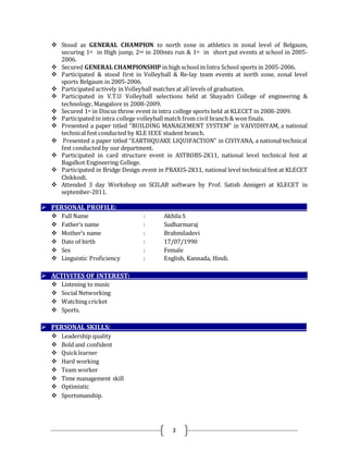 3
 Stood as GENERAL CHAMPION to north zone in athletics in zonal level of Belgaum,
securing 1st in High jump, 2nd in 200mts run & 1st in short put events at school in 2005-
2006.
 Secured GENERAL CHAMPIONSHIP in high school in Intra School sports in 2005-2006.
 Participated & stood first in Volleyball & Re-lay team events at north zone, zonal level
sports Belgaum in 2005-2006.
 Participated actively in Volleyball matches at all levels of graduation.
 Participated in V.T.U Volleyball selections held at Shayadri College of engineering &
technology, Mangalore in 2008-2009.
 Secured 1st in Discus throw event in intra college sports held at KLECET in 2008-2009.
 Participated in intra college volleyball match from civil branch & won finals.
 Presented a paper titled “BUILDING MANAGEMENT SYSTEM” in VAIVIDHYAM, a national
technical fest conducted by KLE IEEE student branch.
 Presented a paper titled “EARTHQUAKE LIQUIFACTION” in CIVIYANA, a national technical
fest conducted by our department.
 Participated in card structure event in ASTROBS-2K11, national level technical fest at
Bagalkot Engineering College.
 Participated in Bridge Design event in PRAXIS-2K11, national level technical fest at KLECET
Chikkodi.
 Attended 3 day Workshop on SCILAB software by Prof. Satish Annigeri at KLECET in
september-2011.
 PERSONAL PROFILE:___________________________________________________________________________
 Full Name : Akhila S
 Father’s name : Sudharmaraj
 Mother’s name : Brahmiladevi
 Date of birth : 17/07/1990
 Sex : Female
 Linguistic Proficiency : English, Kannada, Hindi.
 ACTIVITES OF INTEREST:______________________________________________________________________
 Listening to music
 Social Networking
 Watching cricket
 Sports.
 PERSONAL SKILLS:_____________________________________________________________________________
 Leadership quality
 Bold and confident
 Quicklearner
 Hard working
 Team worker
 Time management skill
 Optimistic
 Sportsmanship.
 