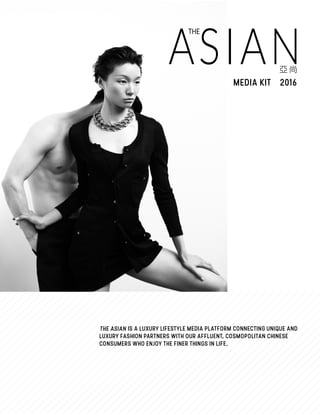 ASIAN
THE
MEDIA KIT 2016
IS A LUXURY LIFESTYLE MEDIA PLATFORM CONNECTING UNIQUE AND
LUXURY FASHION PARTNERS WITH OUR AFFLUENT, COSMOPOLITAN CHINESE
CONSUMERS WHO ENJOY THE FINER THINGS IN LIFE.
 