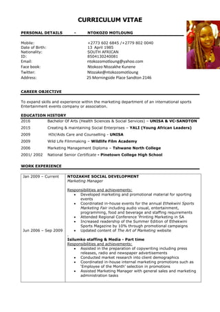 CURRICULUM VITAE
PERSONAL DETAILS - NTOKOZO MOTLOUNG
Mobile: +2773 602 6845 /+2779 802 0040
Date of Birth: 13 April 1985
Nationality: SOUTH AFRICAN
ID: 8504130240081
Email: ntokozomotloung@yahoo.com
Face book: Ntokozo Ntozakhe Kunene
Twitter: Ntozake@ntokozomotloung
Address: 25 Morningside Place Sandton 2146
CAREER OBJECTIVE
To expand skills and experience within the marketing department of an international sports
Entertainment events company or association.
EDUCATION HISTORY
2016 Bachelor Of Arts (Health Sciences & Social Services) – UNISA & VC-SANDTON
2015 Creating & maintaining Social Enterprises – YALI (Young African Leaders)
2009 HIV/Aids Care and Counselling - UNISA
2009 Wild Life Filmmaking – Wildlife Film Academy
2006 Marketing Management Diploma – Tshwane North College
2001/ 2002 National Senior Certificate - Pinetown College High School
WORK EXPERIENCE
Jan 2009 – Current
Jun 2006 – Sep 2009
NTOZAKHE SOCIAL DEVELOPMENT
Marketing Manager
Responsibilities and achievements:
 Developed marketing and promotional material for sporting
events
 Coordinated in-house events for the annual Ethekwini Sports
Marketing Fair including audio visual, entertainment,
programming, food and beverage and staffing requirements
 Attended Regional Conference ‘Printing Marketing in SA
 Increased readership of the Summer Edition of Ethekwini
Sports Magazine by 10% through promotional campaigns
 Updated content of The Art of Marketing website
.
Isilumko staffing & Media - Part time
Responsibilities and achievements:
 Assisted in the preparation of copywriting including press
releases, radio and newspaper advertisements
 Conducted market research into client demographics
 Coordinated in-house internal marketing promotions such as
‘Employee of the Month’ selection in promotions
 Assisted Marketing Manager with general sales and marketing
administration tasks
 