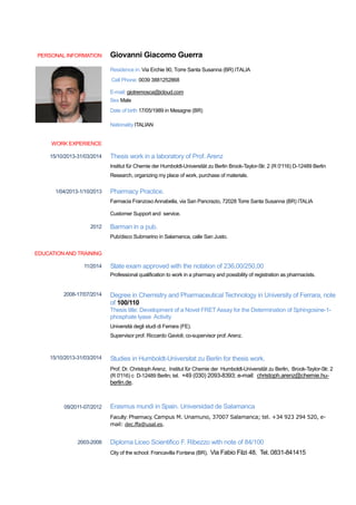 PERSONAL INFORMATION Giovanni Giacomo Guerra
Residence in: Via Erchie 90, Torre Santa Susanna (BR) ITALIA
Cell Phone: 0039 3881252868
E-mail: giotremosca@icloud.com
Sex Male
Date of birth 17/05/1989 in Mesagne (BR)
Nationality ITALIAN
WORK EXPERIENCE
EDUCATIONAND TRAINING
15/10/2013-31/03/2014
1/04/2013-1/10/2013
2012
Thesis work in a laboratory of Prof. Arenz
Institut für Chemie der Humboldt-Universität zu Berlin Brook-Taylor-Str. 2 (R 0'116) D-12489 Berlin
Research, organizing my place of work, purchase of materials.
Pharmacy Practice.
Farmacia Franzoso Annabella, via San Pancrazio, 72028 Torre Santa Susanna (BR) ITALIA
Customer Support and service.
Barman in a pub.
Pub/disco Submarino in Salamanca, calle San Justo.
11/2014
2008-17/07/2014
15/10/2013-31/03/2014
09/2011-07/2012
2003-2008
State exam approved with the notation of 236,00/250,00
Professional qualification to work in a pharmacy and possibility of registration as pharmacists.
Degree in Chemistry and Pharmaceutical Technology in University of Ferrara, note
of 100/110
Thesis title: Development of a Novel FRET Assay for the Determination of Sphingosine-1-
phosphate lyase Activity
Università degli studi di Ferrara (FE).
Supervisor prof. Riccardo Gavioli; co-supervisor prof. Arenz.
Studies in Humboldt-Universitat zu Berlin for thesis work.
Prof. Dr. Christoph Arenz, Institut für Chemie der Humboldt-Universität zu Berlin, Brook-Taylor-Str. 2
(R 0'116) c D-12489 Berlin; tel. +49 (030) 2093-8393; e-mail: christoph.arenz@chemie.hu-
berlin.de.
Erasmus mundi in Spain. Universidad de Salamanca
Faculty: Pharmacy, Campus M. Unamuno, 37007 Salamanca; tel. +34 923 294 520, e-
mail: dec.ffa@usal.es.
Diploma Liceo Scientifico F. Ribezzo with note of 84/100
City of the school: Francavilla Fontana (BR), Via Fabio Filzi 48, Tel. 0831-841415
 