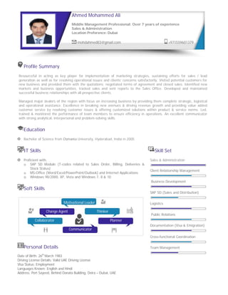 Profile Summary
Resourceful in acting as key player for implementation of marketing strategies, sustaining efforts for sales / lead
generation as well as for resolving operational issues and clients’ concerns satisfactorily. Visited potential customers for
new business and provided them with the quotations; negotiated terms of agreement and closed sales. Identified new
markets and business opportunities, tracked sales and sent reports to the Sales Office. Developed and maintained
successful business relationships with all prospective clients.
Managed major dealers of the region with focus on increasing business by providing them complete strategic, logistical
and operational assistance. Excellence in breaking new avenues & driving revenue growth and providing value added
customer service by resolving customer issues & offering customized solutions within product & service norms. Led,
trained & monitored the performance of team members to ensure efficiency in operations. An excellent communicator
with strong analytical, interpersonal and problem-solving skills.
Education
Bachelor of Science from Osmania University, Hyderabad, India in 2005
IT Skills Skill Set
Proficient with:
o SAP SD Module (T-codes related to Sales Order, Billing, Deliveries &
Stock Status)
o MS-Office (Word/Excel/PowerPoint/Outlook) and Internet Applications
o Windows 98/2000, XP, Vista and Windows 7, 8 & 10
Soft Skills
Personal Details
Date of Birth: 26th
March 1983
Driving License Details: Valid UAE Driving License
Visa Status: Employment
Languages Known: English and Hindi
Address: Port Sayeed, Behind Danata Building, Deira – Dubai, UAE
Sales & Administration
Client Relationship Management
Business Development
SAP SD (Sales and Distribution)
Logistics
Public Relations
Documentation (Visa & Emigration)
Cross-functional Coordination
Team Management
Ahmed Mohammed Ali
Middle Management Professional: Over 7 years of experience
Sales & Administration
Location Preference: Dubai
mohdahmed83@gmail.com +971559601379
Motivational Leader
Change Agent Thinker
Collaborator Planner
Communicator
 