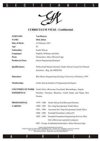 CURRICULUM VITAE - Confidential
SURNAME: Van Rooyen
NAME: Dirk Johan
Date of Birth: 23 February 1953
Age: 63
Nationality: South African
Languages: English, Afrikaans and Zulu
Firm: Geotechnics Africa Western Cape
Position in Firm: Senior Engineering Geologist
Qualifications: Professional Natural Scientist, South African Council for Natural
Scientists – Reg. No 400207/84
Education: BSc (Hons) (Engineering Geology) University of Pretoria, 1979.
Membership: South African Institute of Engineering Geologists
COUNTRIES OF WORK South Africa, Botswana, Swaziland, Mozambique, Angola,
EXPERIENCE: Namibia, Tanzania, Mauritius, South Sudan and Papua New
Guinea.
PROFESSIONAL 1979 - 1980 South African Fuel Research Institute
CAREER: 1980 - 1983 Ove Arup Incorporated, South Africa
1983 - 1988 Associate Ove Arup Incorporated, South Africa
1988 - 1998 Founded Geotechnics Africa CC
1992 - 1998 Founded Foundation Engineering Services (Pty)
Ltd (a Botswana registered company)
1997 - To date Established Geotechnics Africa Western Cape
CONSULTING ENGINEERING GEOLOGISTS
CEGELA HOUSE 20 HOPE STREET HERMANUS 7201 • PO BOX 1321 HERMANUS 7200 SOUTH AFRICA
TEL [+27 28] 313 0741 • FAX [+27 28] 313 0747 • E-mail:dvrooyen@hermanus.co.za
DIRK VAN ROOYEN Pr. SciNat BSc (Hons) [Eng Geol] MSAIEG
 