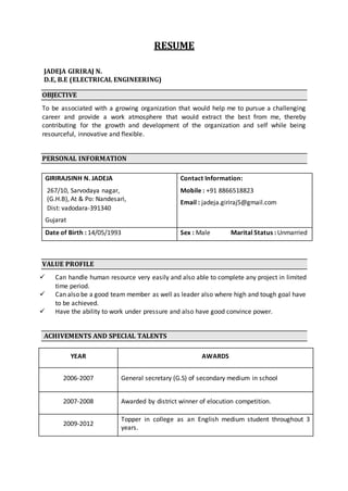 RESUME
JADEJA GIRIRAJ N.
D.E, B.E (ELECTRICAL ENGINEERING)
OBJECTIVE
To be associated with a growing organization that would help me to pursue a challenging
career and provide a work atmosphere that would extract the best from me, thereby
contributing for the growth and development of the organization and self while being
resourceful, innovative and flexible.
PERSONAL INFORMATION
VALUE PROFILE
 Can handle human resource very easily and also able to complete any project in limited
time period.
 Can also be a good team member as well as leader also where high and tough goal have
to be achieved.
 Have the ability to work under pressure and also have good convince power.
ACHIVEMENTS AND SPECIAL TALENTS
GIRIRAJSINH N. JADEJA
267/10, Sarvodaya nagar,
(G.H.B), At & Po: Nandesari,
Dist: vadodara-391340
Gujarat
Contact Information:
Mobile : +91 8866518823
Email : jadeja.giriraj5@gmail.com
Date of Birth : 14/05/1993 Sex : Male Marital Status : Unmarried
YEAR AWARDS
2006-2007 General secretary (G.S) of secondary medium in school
2007-2008 Awarded by district winner of elocution competition.
2009-2012
Topper in college as an English medium student throughout 3
years.
 