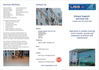Unique Support
Services Ltd
London and the South East
Specialists in window cleaning
and in marble, granite and
stonework renovation and
maintenance
Contact Us
Address:
Unique Support Services Ltd
Parker House
44 Stafford Road
Wallington
Surrey
SM6 9AA
Telephone:
0800 977 4860 / 020 8669 4377
Email:
info@unique.org.uk
Contact:
Paul Vincent, Managing Director
Trade Associations:
Federation of Window Cleaners
www.uniqueclean.co.uk
Services Portfolio
Contract Cleaning Communal Area Cleaning
Daily Ofﬁce Cleaning Factory Cleaning
Warehouse Cleaning Hotel Cleaning
Retail Cleaning School and College Cleaning
Window Cleaning Deep Cleans
Industrial Rope Access Waste Management
Reach and Wash
Carpet and Flooring Maintenance
Our specialist cleaning services include:
• Periodic ofﬁce and retail cleans
• One off deep cleans
• At height window cleaning
• Chemical cleaning
• Reach and wash
• Carpet and upholstery clean and care
• Marble and granite clean and maintenance
We work with a wide range of cleaning equipment and
specialist cleaning chemicals to get the very best results
every time, paying close attention to health and safety
legislation to ensure non-disruptive highest quality cleaning
services to every aspect of your building interior and exterior.
As full members of the National Federation of Window
Cleaners you can rest assured in our delivery of a superb
cleaning service, which you can ﬁnd details of across this
website; if you are in the London or South
East area, contact us today to discuss your requirements and
arrange for a survey and quotation.
UNIQUE
SUPPORT
SERVICES
 
