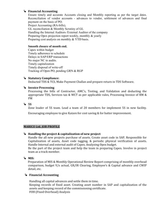  Financial Accounting
Ensure timely and accurate Accounts closing and Monthly reporting as per the target dates.
Reconciliation of vendor accounts - advances to vendor, settlement of advances and final
payment on the basis of PO.
Project Accounting (RA-bills),
GL reconciliation & Monthly Scrutiny of GL
Handling the Internal Auditors /External Auditor of the company
Preparing Opex projection report weekly, monthly & yearly
Preparing cost analysis on monthly & YTD basis.
Smooth closure of month end.
Capex within budget
Timely adherence to schedule
Delays in SAP/ERP transactions
No major NC in audits.
Timely capitalization
Timely disposal of write-off
Tracking of Open PO, pending GRN & RGP
 Statutory Compliance:
Deducted TDS & TCS, Make Payment Challan and prepare return in TDS Software.
 Invoice Processing
Processing the bills of Contractor, AMC's, Testing, and Validation and deducting the
appropriate TDS, Services tax & WCT as per applicable rules, Processing Invoice of RM &
PM
 5S
Zone leader of 5S team. Lead a team of 20 members for implement 5S in new facility.
Encouraging employee to give Kaizen for cost saving & for batter improvement.
MARICO Ltd. JOB PROFILE
 Handling the project & capitalization of new project
Handle the all new projects purchase of assets. Create asset code in SAP. Responsible for
Capitalization of assets, Asset code tagging, & periodic physical verification of assets.
Handle Internal and external audit of Capex. Analyzing Opex budget.
Be the part of the project team and help the team in preparing Capex. Involve in project
team as a track member.
 MIS:
Preparation of MIS & Monthly Operational Review Report comprising of monthly overhead
comparison, budget V/s actual, GR/IR Clearing, Employee’s & Capital advance and CWIP
detail, etc.
 Financial Accounting
Handling all capital advances and settle them in time.
Keeping records of fixed asset. Creating asset number in SAP and capitalization of the
assets and keeping record of the commissioning certificate.
FOH (Fixed Overhead) Analysis
 