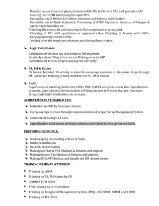 Monthly reconciliation of physical stock of RM. PM. & F.G. with SAP and posted in SAP.
Clearing the GR/IR and closing the open PO’s
Reconciliation of Debtor & Creditor statement and balance confirmation
Reconciliation of Bank Statement, Processing of RTGS Payments, Issuance of Cheque &
day to day transaction etc
Handling the scrap sale and ensuring no Noncompliance in scrap yard.
Checking of P.O. with quotations or approved rates, Checking of Invoice with GRNs.
Keeping monthly record of POs.
Looking after the employee advances and closing them in time.
 Legal Compliance
Calculation of services tax and doing on line payment.
Quarterly return filling of service tax Making entry in SAP.
Calculation of TCS on scrap & making the SAP entry
 5S, 3M & Kaizen
5S leader. Initiated 5S activity in plant & encourage members to do kaizen & go through
3M. I provided training to team members on 5S, 3M & Kaizen.
 Audit:
Experiences of handling Audits like COSO, PWC, CAPEX on special areas like Capitalization
of Assets, Gate Controls, Reconciliation of Filling charges & Process charges, Purchase,
Scrap, Cash Entry Verification, etc as major.
ACHIEVEMENTS AT MARICO LTD:
 Reduction in FOH by 5 lacs per annum.
 Yearly savings of 2 lacs through implementation of proper Scrap Management System.
 Commercial Savings 2.4 Lacs.
 Capitalization of all assets in Project phase at new plant facility, at Paonta Sahib.
PREVIOUS JOB PROFILE:
 Book keeping, Accounting entries in Tally
 Bank reconciliation
 Dr. & Cr. reconciliation
 Making Sale Tax & VAT Challans & Returns and deposit
 Making Service Tax Challans & Returns and deposit
 Making ESI & PF Challans and handle the ESI related issues
TRAINING/SEMINAR ATTENDED
 Training on cGMP
 Training on 5S, 3M Kaizen by CII
 Certified First Aider
 TPM training by CII consultant.
 Training on Integrated Management System (IMS) – ISO:9001, 14001 and 18001
 Training on MS Office
 