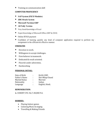  Training on communication skill
COMPUTER PROFICIENCY
 SAP System (FICO Modules)
 JDE Oracle System
 Microsoft Navision ERP
 All Tally Version
 Very Good Knowledge of Excel
 Expert Knowledge of Microsoft Office (2007 & 2010)
 Online RTGS payment
 Confident of learning quickly any kind of computer application required to perform my
assignment in the efficient & effective manner.
STRENGTHS
 Devotion to work.
 Willingness to accept challenges.
 Firm believer in teamwork.
 Dedicated & result oriented.
 Flourish under adversities.
 Hardworking
PERSONAL DETAIL:
Date of Birth : 06.04.1985
Father’s Name : Shri Milap Chand
Marital Status : Married
Nationality : Indian
Language : English, Hindi.
REMUNERATION:
 CURENT CTC: Rs.7, 00,000 P.A.
HOBBIES:
• Playing Indoor games
• Listening Music & singing
• Travelling & Making Friends
 