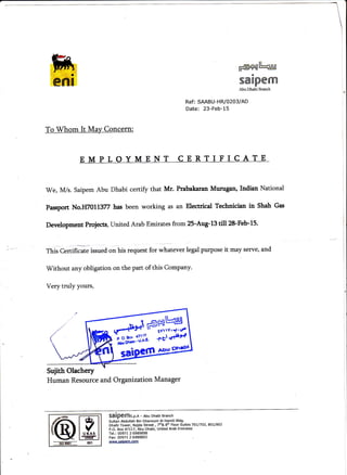 FGH|t-'uul
saIpenrx
Abu Dhabi Branch
Ref: SAABU-HR/0203/AD
Date: 23-Feb-15
To@-- J
'We,
M/s. Saipem Abu Dhabi certify that Mr. Prabakaran Munrgan, Indian National
Passport No.H7011377 hasbeen working as an Electrical Technician in Sbah Gas
Development Proiects, United Arab Emirates from 25-Aug-13 till28-Feb-15.
ThisCertificate issued on his request for whatever legal purPose it may serve, and
Without any obligation on the part of this Company.
Very truly yours,
#+slHUgIt 1vrrY,9'rf
Human Resource and Organization Manager
SOipeffis.p.n - Abu Dhabi Branch
Sultan Abdullah Bin Ghanoum Al Hamili Bldg.
Dhafir Tower, Najda Street , 7h& 8th Floor Suites 7OL/7A2, 80UAO2
P.O, Box47Ll7, Abu Dhabi, United Arab Emirates
Tel.: 00971 2 6989898
Fax: 00971 2 6989893
www.saiDem.com
rorgtI uxAs I
lrMl
I ffi |
001
 