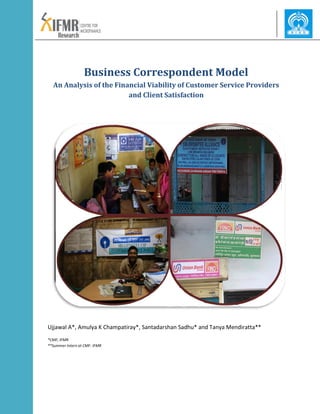 Business Correspondent Model
An Analysis of the Financial Viability of Customer Service Providers
and Client Satisfaction
Ujjawal A*, Amulya K Champatiray*, Santadarshan Sadhu* and Tanya Mendiratta**
*CMF, IFMR
**Summer Intern at CMF- IFMR
 