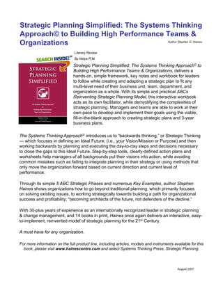 Strategic Planning Simplified: The Systems Thinking
Approach© to Building High Performance Teams &
Organizations
Literary Review
By Nidya R.M.
Strategic Planning Simplified: The Systems Thinking Approach© to
Building High Performance Teams & Organizations, delivers a
hands-on, simple framework, key notes and workbook for leaders
to follow while creating and adapting a strategic plan to fit any
multi-level need of their business unit, team, department, and
organization as a whole. With its simple and practical ABCs
Reinventing Strategic Planning Model, this interactive workbook
acts as its own facilitator, while demystifying the complexities of
strategic planning. Managers and teams are able to work at their
own pace to develop and implement their goals using the viable,
fill-in-the-blank approach to creating strategic plans and 3-year
business plans.
The Systems Thinking Approach© introduces us to “backwards thinking,” or Strategic Thinking
— which focuses in defining an Ideal Future; (i.e., your Vision/Mission or Purpose) and then
working backwards by planning and executing the day-to-day steps and decisions necessary
to close the gaps to this Ideal Future. Step-by-step tools, clearly-defined action plans and
worksheets help managers of all backgrounds put their visions into action, while avoiding
common mistakes such as failing to integrate planning in their strategy or using methods that
only move the organization forward based on current direction and current level of
performance.
Through its simple 5 ABC Strategic Phases and numerous Key Examples, author Stephen
Haines shows organizations how to go beyond traditional planning, which primarily focuses
on solving existing issues, to working strategically towards building a path for organizational
success and profitability; “becoming architects of the future, not defenders of the decline.”
With 30 l f i i t ti ll i d l d i t t i l iWith 30-plus years of experience as an internationally recognized leader in strategic planning
& change management, and 14 books in print, Haines once again delivers an interactive, easy-
to-implement, reinvented model of strategic planning for the 21st Century.
A must have for any organization.
For more information on the full product line, including articles, models and instruments available for this
book, please visit www.hainescentre.com and select Systems Thinking Press, Strategic Planning.
August 2007
Author Stephen G. Haines
 