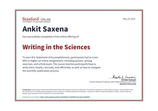 STATEMENT OF ACCOMPLISHMENT
Stanford University
Clinical Assistant Professor with Health Research and Policy
Kristin Sainani
May 15, 2016
Ankit Saxena
has successfully completed a free online offering of
Writing in the Sciences
To earn this Statement of Accomplishment, participants had to score
60% or higher on online assignments, including quizzes, writing
exercises, and a final exam. The course teaches participants how to
write more clearly, concisely, and efficiently, as well as how to navigate
the scientific publication process.
PLEASE NOTE: SOME ONLINE COURSES MAY DRAW ON MATERIAL FROM COURSES TAUGHT ON-CAMPUS BUT THEY ARE NOT EQUIVALENT TO ON-CAMPUS COURSES. THIS STATEMENT DOES
NOT AFFIRM THAT THIS PARTICIPANT WAS ENROLLED AS A STUDENT AT STANFORD UNIVERSITY IN ANY WAY. IT DOES NOT CONFER A STANFORD UNIVERSITY GRADE, COURSE CREDIT OR
DEGREE, AND IT DOES NOT VERIFY THE IDENTITY OF THE PARTICIPANT.
Authenticity can be verified at https://verify.lagunita.stanford.edu/SOA/b17e7c687db74c41ac1deca29e6d9cbf
 