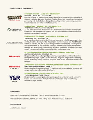 PROFESSIONAL EXPERIENCE
EDUCATION
UNIVERSITÉ DE BORDEAUX | 1989-1990 | French Language Immersion Program
UNIVERSITY OF CALIFORNIA, BERKELEY | 1980-1984 | BA in Political Science | Go Bears!
REFERENCES
Available upon request
FOUNDER / OWNER | JUNE 2013 TO PRESENT
FLOATING CIRCUS, INC. | SEATTLE, WA
Founder  Owner of start-up Home Accent/Home Décor company. Responsible for all
strategic marketing  product directions. Floating Circus is in a logistic and operational
partnership with Santa Barbara Design Studio, who provides warehousing, inventory,
customer service, and other back office support.
CONSULTANT | JANUARY 2011 TO MARCH 2014
UTTERMOST COMPANY | ROCKY MOUNT, VA
As part of the acquisition of Timeworks by Uttermost, I was involved in managing the
transition of the Timeworks, Inc. product into into the operational, sales and off-shore
production structure of Uttermost.
CO-FOUNDER / CO-OWNER | JUNE 1995 TO JANUARY 2011
TIMEWORKS, INC. | BERKELEY, CA
As co-founder and co-owner, and with no prior experience in building a company from
scratch, I lead the development of the company from revenues of less than $400,000
in 1995 to over $11,000,000 in 2000. During this time became highly knowledgeable
and experienced in all key aspects of running a business, from longer term strategic
planning (e.g. entering into new business segments, developing off-shore production)
to daily interaction with all key personnel and key business partners.
RETAIL MARKETING MANAGER | SEPTEMBER 1994 TO JUNE 1996
NINTENDO OF AMERICA | REDMOND, WA
Responsible for all advertising and promotional programs between Nintendo and key
retail partners (Target, Toys R Us, Wal Mart, etc). Programs ranged from overseeing
partner advertising activity to in-store programs at the launch of Nintendo 64 and other
products.
ADVERTISING  MARKETING DIRECTOR | SEPTEMBER 1993 TO SEPTEMBER 1994
NINTENDO OF FRANCE | PARIS, FRANCE
Responsible for all advertising (print, TV, radio) as well as co-marketing programs with
companies like Mars, Duracell and Kellogg’s.
BRAND MANAGER | AUGUST 1990 TO AUGUST 1993
YOUNG  RUBICAM | PARIS, FRANCE
Responsible for developing advertising strategies for a number of brands both within
France and across Europe (Colgate Palmolive, Gatorade, Cutty Sark Whiskey,
Nintendo Europe, others).
TIMEWORKS, INC.
makers of fine clocks
A R T T H AT W O R K S
F R A N C E
PA R I S
 