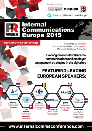 www.internalcommsconference.com
Brought to you by
Follow us @PRWeekConf #ICEurope
Internal
Communications
Europe 2015
Conference: 30 June 2015
Post-conference workshops: 1 July 2015
Movenpick City Centre, Amsterdam
FEATURING LEADING
EUROPEAN SPEAKERS:
Evolvingcross-culturalinternal
communicationsandemployee
engagementstrategiesinthedigitalera
Julia Hart
Director of Global
Communications
AkzoNobel
Julie
Soderlund
Vice President,
Communications
Philip Morris
International
Louise Seest
Head of Internal
Communications
Danske Bank
Bart
Peelmans
Head of Internal
Communications
Carrefour
Natasha
Gowans
Senior Internal
Communications
Manager, EMEA
Linkedin
Muriel Pineau
Head of
Global Internal
Communications
and Social Media
APM Terminals
Book early for biggest savings!
 