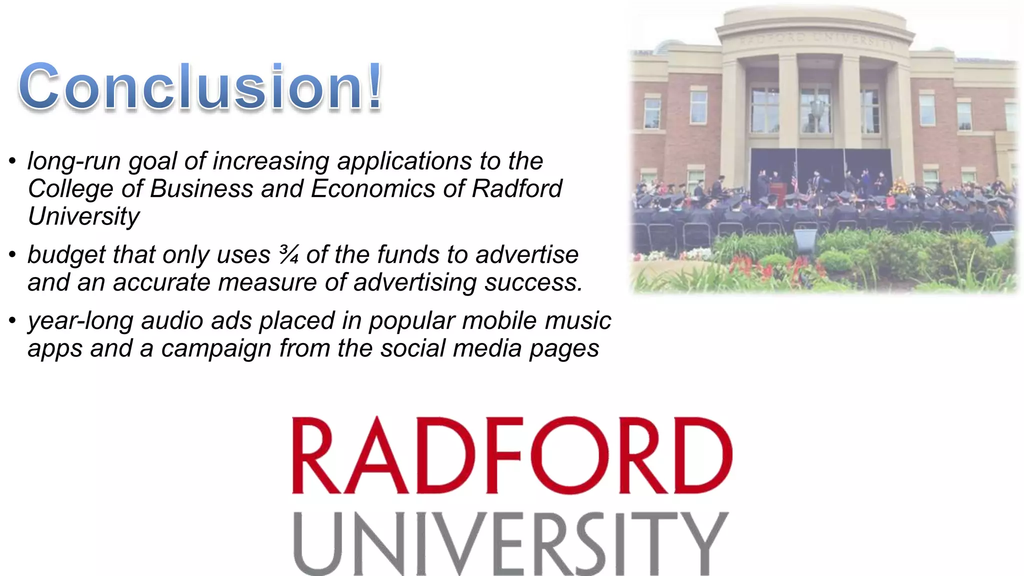 • long-run goal of increasing applications to the
College of Business and Economics of Radford
University
• budget that only uses ¾ of the funds to advertise
and an accurate measure of advertising success.
• year-long audio ads placed in popular mobile music
apps and a campaign from the social media pages
 