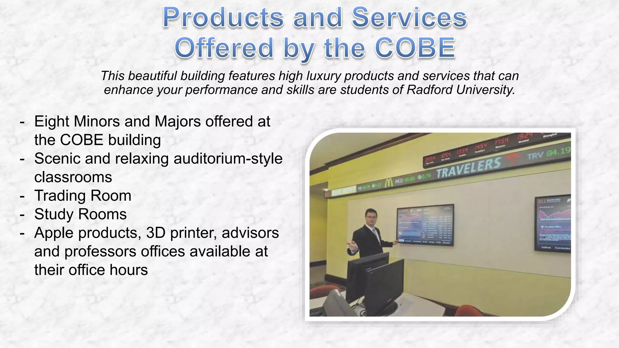 This beautiful building features high luxury products and services that can
enhance your performance and skills are students of Radford University.
- Eight Minors and Majors offered at
the COBE building
- Scenic and relaxing auditorium-style
classrooms
- Trading Room
- Study Rooms
- Apple products, 3D printer, advisors
and professors offices available at
their office hours
 