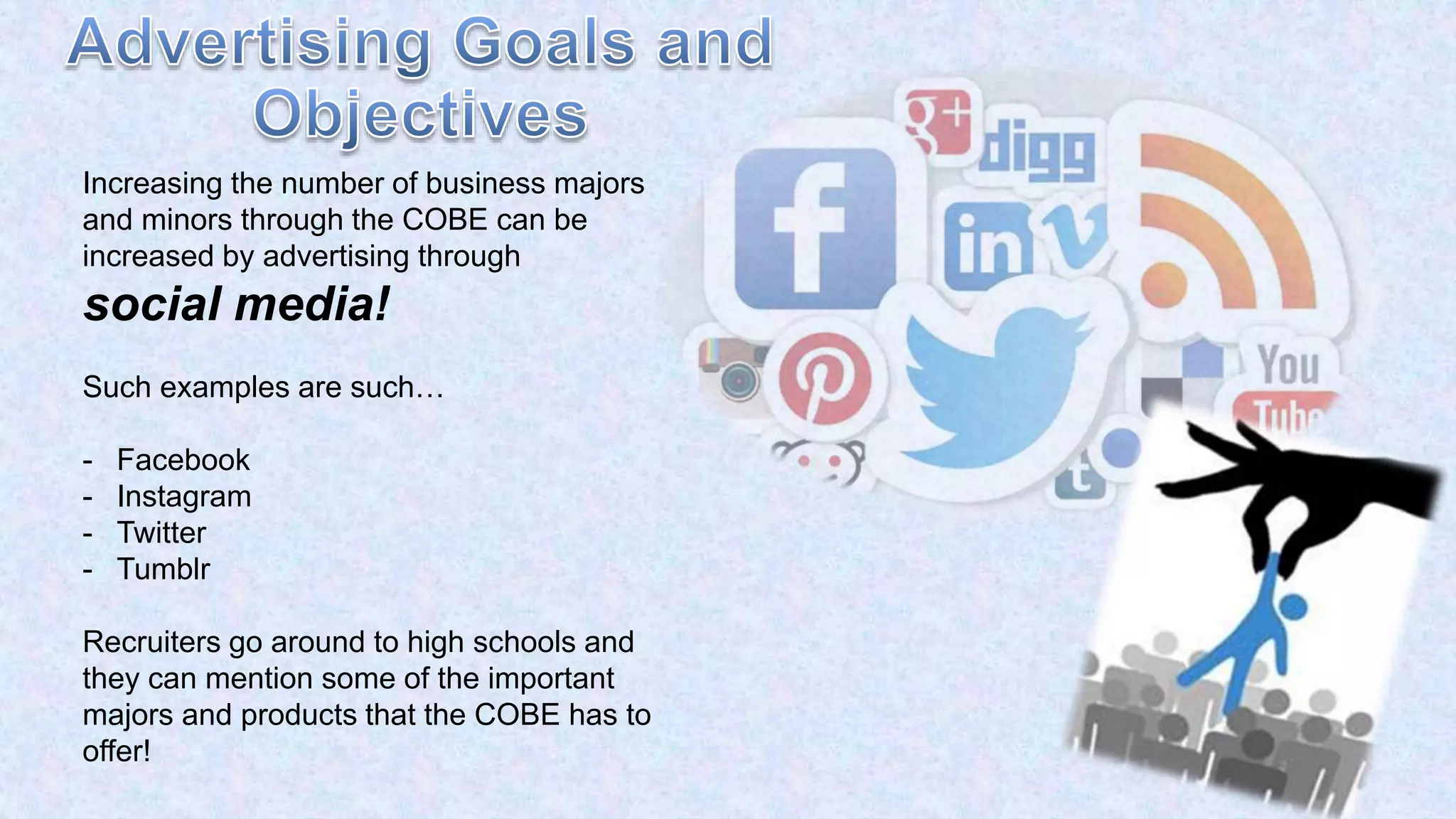 Increasing the number of business majors
and minors through the COBE can be
increased by advertising through
social media!
Such examples are such…
- Facebook
- Instagram
- Twitter
- Tumblr
Recruiters go around to high schools and
they can mention some of the important
majors and products that the COBE has to
offer!
 