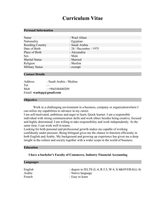 Curriculum Vitae
Personal Information
Name : Wael Allam
Nationality : Egyptian
Residing Country : Saudi Arabia
Date of Birth : 28 / December / 1975
Place of Birth : Alexandria
Sex : Male
Marital Status : Married
Religion : Muslim
Military Status : exempt
Contact Details
Address : Saudi Arabia - Medina
Tel : -
Mob : +966548440209
Email: waelepg@gmail.com
Objective
Work in a challenging environment in a business, company or organizationwhere I
can utilize my capabilities to advance in my career.
I am self-motivated, ambitious and eager to learn, Quick learner. I am a responsible
individual with strong communication skills and work ethics besides being creative, focused
and highly determined. I am willing to take responsibility and work independently. At the
same time, I can work well in teams.
Looking for both personal and professional growth makes me capable of working
confidently under pressure. Being bilingual gives me the chance to function efficiently in
both English and Arabic. My background and growing up experience has given me a deep
insight in the culture and society together with a wider scope in the world of business.
Education
I have a bachelor's Faculty of Commerce, Industry Financial Accounting
Languages
English : degree in IELTS (L:4, R:3.5, W:4, S:4&OVERALL:4)
Arabic : Native language
French : Easy to learn
 