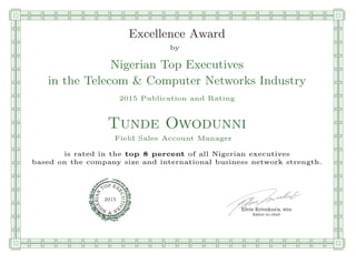 qmmmmmmmmmmmmmmmmmmmmmmmpllllllllllllllll
Excellence Award
by
Nigerian Top Executives
in the Telecom & Computer Networks Industry
2015 Publication and Rating
Tunde Owodunni
Field Sales Account Manager
is rated in the top 8 percent of all Nigerian executives
based on the company size and international business network strength.
Elvis Krivokuca, MBA
P EXOT
EC
N
U
AI
T
R
IV
E
E
G
I SN
2015
Editor-in-chief
nnnnnnnnnnnnnnnnrooooooooooooooooooooooos
 