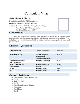 1
Curriculum Vitae
Name: Nilesh D. Shukla
E-Mail: kumarnilesh5192@gmail.com
Phone: +91-8108334294/9987642251
Address: Room No-A/8, Om Sai Colony, Dwarli Village,
Shree Malang RD, Taluka-Ambernath,
Dist.-Thane Maharashtra 421301
Career Objective:
To devote myself whole - heartedly in the field where every task will be more interesting
and challenging than the previous one and there will be proper judgments of my abilities. To-be
in the field where my orientation and skills are judged to the best, which together gives me good
job satisfaction.
Educational Qualification
Qualification College/University Duration
M.M.S.(M.B.A.) Saket College Of
Management
(Mumbai University)
2013-15
Graduated In Hindi
By Arts Faculty
Mumbai University 2012-13
First In Saral Hindi
Competition
Manav Sansadhan
Vibhag
2011-12
H.S.C. Mumbai Board 2009
S.S.C. Mumbai Board 2007
Computer Proficiency =>
● Diploma in Software Applications.
● C.C.C.
● Tally E.R.P 09
● D.T.P.
● Basic Knowledge Of Hardware
● Photoshop
● PageMaker
● Coral
 