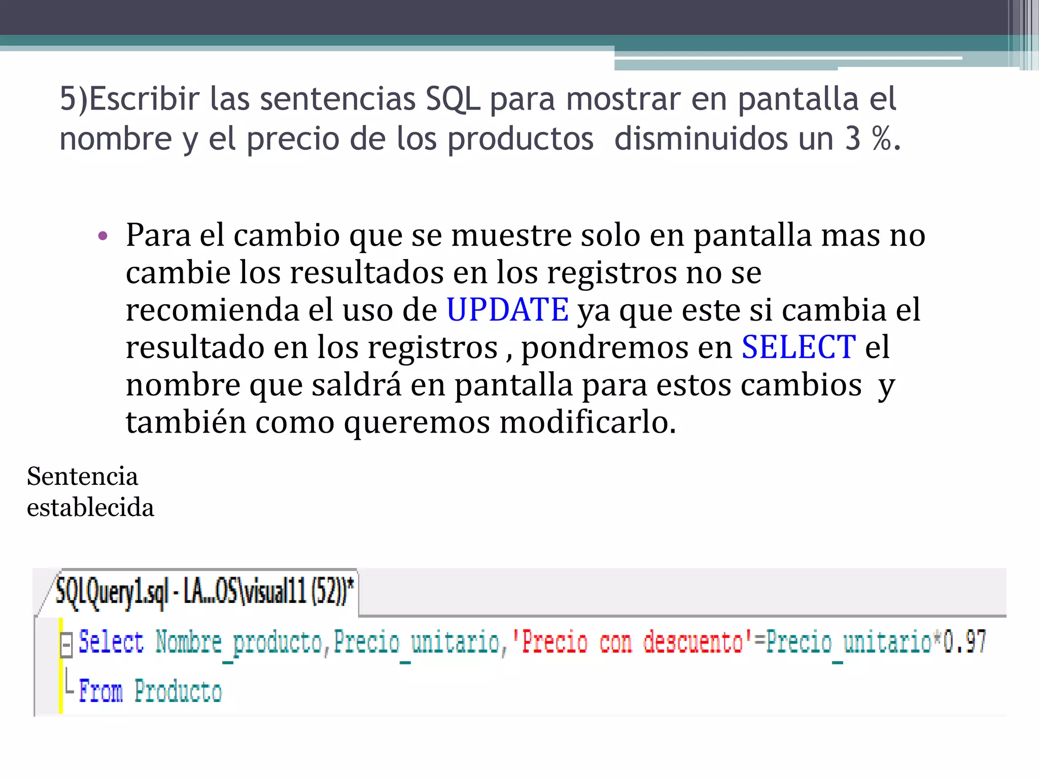 5)Escribir las sentencias SQL para mostrar en pantalla el nombre y el precio de los productos  disminuidos un 3 %.Para el cambio que se muestre solo en pantalla mas no cambie los resultados en los registros no se recomienda el uso de UPDATE ya que este si cambia el resultado en los registros , pondremos en SELECT el nombre que saldrá en pantalla para estos cambios  y también como queremos modificarlo.Sentencia establecida