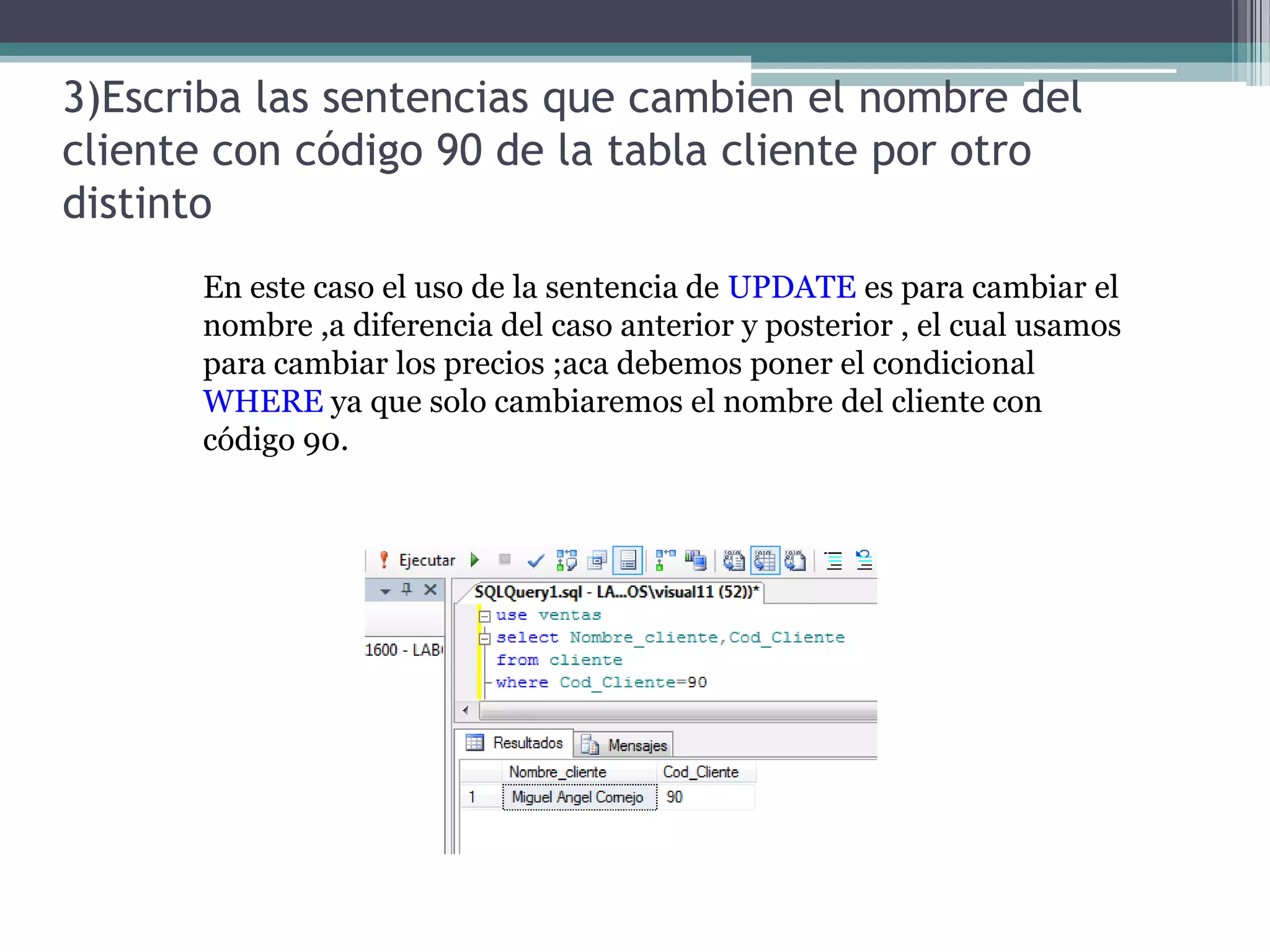 3)Escriba las sentencias que cambien el nombre del cliente con código 90 de la tabla cliente por otro distintoEn este caso el uso de la sentencia de UPDATE es para cambiar el nombre ,a diferencia del caso anterior y posterior , el cual usamos para cambiar los precios ;aca debemos poner el condicional WHERE ya que solo cambiaremos el nombre del cliente con código 90.