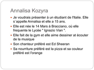 Annalisa Kozyra
Je voudrais présenter à un étudiant de l'Italie. Elle
s`appelle Annalisa et elle a 15 ans.
Elle est née le 14 Mars à Bracciano, où elle
frequente le Lycèe " Ignazio Vian ".
Elle fait de la gym et elle aime dessiner at ècouter
de la musique
Son chanteur préféré est Ed Sheeran
Sa nourriture préféré est la pizza et sa couleur
préféré est l'orange