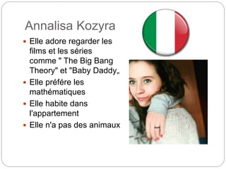 Annalisa Kozyra
Elle adore regarder les
films et les séries
comme " The Big Bang
Theory" et "Baby Daddy„
Elle préfére les
mathématiques
Elle habite dans
l'appartement
Elle n'a pas des animaux
