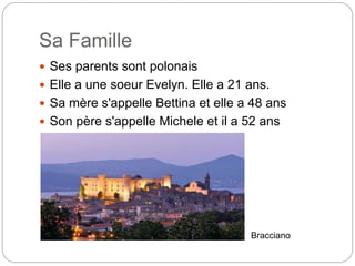 Sa Famille
Ses parents sont polonais
Elle a une soeur Evelyn. Elle a 21 ans.
Sa mère s'appelle Bettina et elle a 48 ans
Son père s'appelle Michele et il a 52 ans
Bracciano