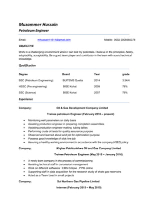 Muzammer Hussain
Petroleum Engineer
Email: mhussain14514@gmail.com Mobile: 0092-3005665378
OBJECTIVE
Work in a challenging environment where I can test my potentials. I believe in the principles; Ability,
adoptability, acceptability. Be a good team player and contributor in the team with sound technical
knowledge.
Qualification
Degree Board Year grade
BSC (Petroleum Engineering) BUITEMS Quetta 2014 3.54/4
HSSC (Pre engineering) BISE Kohat 2009 78%
SSC (Science) BISE Kohat 2007 79%
Experience
Company: Oil & Gas Development Company Limited
Trainee petroleum Engineer (February 2016 – present)
 Monitoring well parameters on daily basis
 Assisting production engineer in preparing completion assemblies
 Assisting production engineer making tubing tallies
 Performing crude oil tests for quality assurance purpose
 Observed and learned about acid job for optimization purpose
 Possess good knowledge of slick line job
 Assuring a healthy working environment in accordance with the company HSEQ policy
Company: Khyber Pakhtunkhwa Oil and Gas Company Limited
Trainee Petroleum Engineer (May 2015 – January 2016)
 A newly born company in the process of commissioning
 Assisting technical staff in concession management
 Work on different softwares : EMS Eclipse , PPIS online
 Supporting staff in data acquisition for the research study of shale gas reservoirs
 Acted as a Team Lead in small projects
Company: Sui Northern Gas Pipeline Limited
Internee (February 2015 – May 2015)
 