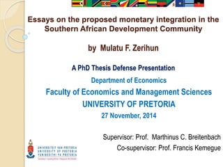 Essays on the proposed monetary integration in the
Southern African Development Community
by Mulatu F. Zerihun
A PhD Thesis Defense Presentation
Department of Economics
Faculty of Economics and Management Sciences
UNIVERSITY OF PRETORIA
27 November, 2014
Supervisor: Prof. Marthinus C. Breitenbach
Co-supervisor: Prof. Francis Kemegue
 