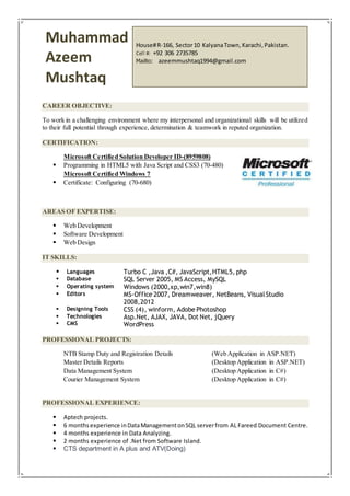 CAREER OBJECTIVE:
To work in a challenging environment where my interpersonal and organizational skills will be utilized
to their full potential through experience, determination & teamwork in reputed organization.
CERTIFICATION:
Microsoft Certified Solution Developer ID-(8959808)
 Programming in HTML5 with Java Script and CSS3 (70-480)
Microsoft Certified Windows 7
 Certificate: Configuring (70-680)
AREAS OF EXPERTISE:
 Web Development
 Software Development
 Web Design
IT SKILLS:
 Languages Turbo C ,Java ,C#, JavaScript,HTML5, php
 Database SQL Server 2005, MS Access, MySQL
 Operating system Windows (2000,xp,win7,win8)
 Editors MS-Office 2007, Dreamweaver, NetBeans, VisualStudio
2008,2012
 Designing Tools CSS (4), winform, Adobe Photoshop
 Technologies
 CMS
Asp.Net, AJAX, JAVA, Dot Net, jQuery
WordPress
PROFESSIONAL PROJECTS:
NTB Stamp Duty and Registration Details (Web Application in ASP.NET)
Master Details Reports (Desktop Application in ASP.NET)
Data Management System (Desktop Application in C#)
Courier Management System (Desktop Application in C#)
PROFESSIONAL EXPERIENCE:
 Aptech projects.
 6 monthsexperience inDataManagementonSQL serverfrom AL Fareed Document Centre.
 4 months experience in Data Analyzing.
 2 months experience of .Net from Software Island.
 CTS department in A plus and ATV(Doing)
Muhammad
Azeem
Mushtaq
House#R-166, Sector10 KalyanaTown,Karachi,Pakistan.
Cell #: +92 306 2735785
Mailto: azeemmushtaq1994@gmail.com
 