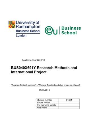 Academic Year 2015/16
BUS040X691Y Research Methods and
International Project
“German football success” – Why are Bundesliga ticket prices so cheap?
09/05/2016
Student number 01321
Tutor‟s initials
2nd marker‟s initials
Final mark
 