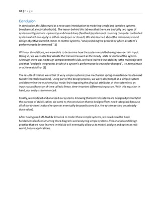 10 | P a g e
Conclusion
In conclusion,thislabservedas anecessary introductiontomodelingsimpleandcomplex systems
(mechanical,electrical orboth). The lessonbehindthislabwasthatthere are basicallytwotypesof
systemconfigurations:open-loopandclosed-loop(feedback) systemsnotcountingcomputercontrolled
systemswhichcanapplyto eithercase (openorclosed).We alsolearnedaboutthe mainanalysisand
designobjectiveswhenitcomestocontrol systems, “analysisbeingthe processbywhichasystem’s
performance isdetermined.”[1]
Withour simulations,we wereable todetermine how the systemwouldbehave givenacertaininput.
Doingso, we were able toevaluate the transientaswell asthe steady-state response of the system.
Although there wasnodesigncomponenttothislab,we have learnedthatstabilityisthe mainobjective
and that “designisthe processbywhicha system’sperformance iscreatedorchanged”, i.e. tomaintain
or achieve stability.[1]
The resultsof thislab were thatof verysimple systems(one mechanical spring-massdampersystemand
twodifferential equations). Usingpartof the designprocess,we were able tolookata simple system
and determine the mathematical model byintegratingthe physical attributesof the systemintoan
input-outputfunctionof time calleda linear, time-invariantdifferentialequation.Withthisequationin
hand,our analysiscommenced.
Finally, we modeledandanalyzedoursystems.Knowingthatcontrol systemsare designedprimarilyfor
the purpose of stabilization,we came tothe conclusionthatnodesigneffortsneedtake place because
all of oursystem’snatural responseseventuallydecayedtozero (i.e.the systemsettledonasteady-
state value).
AfterhavingusedMATLAB& Simulink tomodel these simplesystems,we now know the basic
fundamentalsof constructingblockdiagramsandanalyzingsimple systems.Thisanalysisanddesign
practice that we have learnedinthislab will eventually allowustomodel,analyze andoptimize real-
world,future applications.
 