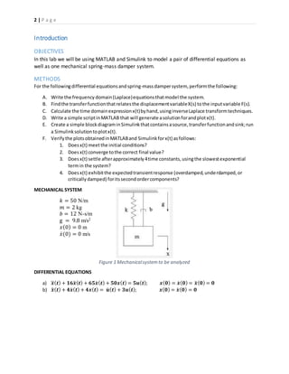 2 | P a g e
Figure 1 Mechanicalsystemto be analyzed
Introduction
OBJECTIVES
In this lab we will be using MATLAB and Simulink to model a pair of differential equations as
well as one mechanical spring-mass damper system.
METHODS
For the followingdifferential equationsandspring-massdampersystem, performthe following:
A. Write the frequency domain(Laplace)equationsthatmodel the system.
B. Findthe transferfunctionthatrelatesthe displacementvariableX(s) tothe inputvariable F(s).
C. Calculate the time domainexpressionx(t)byhand,usinginverseLaplace transformtechniques.
D. Write a simple scriptinMATLAB that will generate asolutionforandplotx(t).
E. Create a simple blockdiagraminSimulinkthatcontainsasource,transferfunctionandsink;run
a Simulinksolutiontoplotx(t).
F. Verifythe plotsobtainedinMATLABand Simulinkforx(t) asfollows:
1. Doesx(t) meetthe initial conditions?
2. Doesx(t) converge tothe correct final value?
3. Doesx(t) settle afterapproximately4time constants,usingthe slowestexponential
termin the system?
4. Doesx(t) exhibitthe expectedtransientresponse (overdamped,underdamped,or
criticallydamped) foritssecondordercomponents?
MECHANICAL SYSTEM
𝑘 = 50 N/m
𝑚 = 2 kg
𝑏 = 12 N-s/m
g = 9.8 m/s2
𝑥(0) = 0 m
𝑥̇(0) = 0 m/s
DIFFERENTIAL EQUATIONS
a) 𝒙⃛( 𝒕) + 𝟏𝟔𝒙̈ ( 𝒕) + 𝟔𝟓𝒙̇ ( 𝒕) + 𝟓𝟎𝒙( 𝒕) = 𝟓𝒖( 𝒕); 𝒙( 𝟎) = 𝒙̇ ( 𝟎) = 𝒙̈ ( 𝟎) = 𝟎
b) 𝒙̈ ( 𝒕) + 𝟒𝒙̇ ( 𝒕) + 𝟒𝒙( 𝒕) = 𝒖̇ ( 𝒕) + 𝟑𝒖( 𝒕); 𝒙( 𝟎) = 𝒙̇ ( 𝟎) = 𝟎
 
