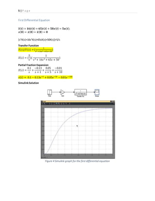 5 | P a g e
First Differential Equation
𝒙⃛( 𝒕) + 𝟏𝟔𝒙̈ ( 𝒕) + 𝟔𝟓𝒙̇ ( 𝒕) + 𝟓𝟎𝒙( 𝒕) = 𝟓𝒖( 𝒕);
𝒙( 𝟎) = 𝒙̇ ( 𝟎) = 𝒙̈ ( 𝟎) = 𝟎
[s3
X(s)+16s2
X(s)+65sX(s)+50X(s)]=5/s
Transfer Function
𝑋(𝑠)/𝑈(𝑠) = (
1
𝑠3 +16𝑠2+65𝑠+50
)
𝑋( 𝑠) = (
5
𝑠
)(
1
𝑠3 + 16𝑠2 + 65𝑠 + 50
)
Partial Fraction Expansion
𝑋( 𝑠) =
0.1
𝑠
+
−0.13
𝑠 + 1
+
0.05
𝑠 + 5
+
−0.01
𝑠 + 10
𝑥( 𝑡) = 0.1 − 0.13𝑒−𝑡 + 0.05𝑒−5𝑡 − 0.01𝑒−10𝑡
SimulinkSolution
Figure 4 Simulink graph for the first differential equation
 
