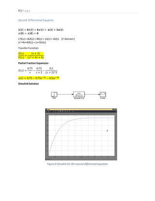 7 | P a g e
Second Differential Equation
𝒙̈ ( 𝒕) + 𝟒𝒙̇ ( 𝒕) + 𝟒𝒙( 𝒕) = 𝒖̇ ( 𝒕) + 𝟑𝒖( 𝒕)
𝒙( 𝟎) = 𝒙̇ ( 𝟎) = 𝟎
s2
X(s) + 4sX(s) + 4X(s) = sU(s) + 3U(s) [F.Domain]
(s2
+4s+4)X(s) = (s+3)U(s)
TransferFunction
𝑋(𝑠)
𝑈(𝑠)
=
(𝑠 + 3)
(𝑠2 + 4𝑠 + 4)
Partial Fraction Expansion
𝑋( 𝑠) =
0.75
𝑠
−
0.75
𝑠 + 2
−
0.5
(𝑠 + 2)^2
𝑥( 𝑡) = 0.75 − 0.75𝑒−2𝑡 − 0.5𝑡𝑒−2𝑡
SimulinkSolution
Figure 6 Simulink for the second differential equation
 