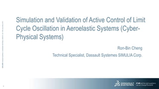 1
3DS.COM©DassaultSystèmes|ConfidentialInformation|6/8/2015|ref.:3DS_Document_2012
Simulation and Validation of Active Control of Limit
Cycle Oscillation in Aeroelastic Systems (Cyber-
Physical Systems)
Ron-Bin Cheng
Technical Specialist, Dassault Systemes SIMULIA Corp.
 