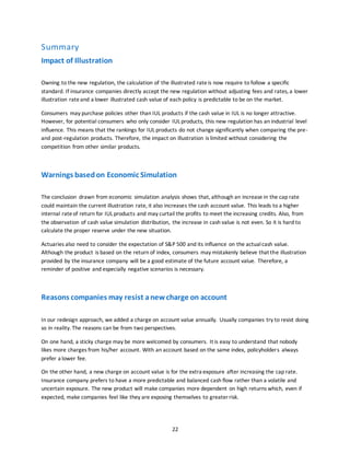 22
Summary
Impact of Illustration
Owning to the new regulation, the calculation of the illustrated rate is now require to follow a specific
standard. If insurance companies directly accept the new regulation without adjusting fees and rates, a lower
illustration rateand a lower illustrated cash value of each policy is predictable to be on the market.
Consumers may purchase policies other than IUL products if the cash value in IUL is no longer attractive.
However, for potential consumers who only consider IUL products, this new regulation has an industrial level
influence. This means that the rankings for IUL products do not change significantly when comparing the pre-
and post-regulation products. Therefore, the impact on illustration is limited without considering the
competition from other similar products.
Warnings basedon Economic Simulation
The conclusion drawn from economic simulation analysis shows that, although an increase in the cap rate
could maintain the current illustration rate, it also increases the cash account value. This leads to a higher
internal rateof return for IUL products and may curtail the profits to meet the increasing credits. Also, from
the observation of cash value simulation distribution, the increase in cash value is not even. So it is hard to
calculate the proper reserve under the new situation.
Actuaries also need to consider the expectation of S&P 500 and its influence on the actualcash value.
Although the product is based on the return of index, consumers may mistakenly believe that the illustration
provided by the insurance company will be a good estimate of the future account value. Therefore, a
reminder of positive and especially negative scenarios is necessary.
Reasons companies may resist anewcharge on account
In our redesign approach, we added a charge on account value annually. Usually companies try to resist doing
so in reality. The reasons can be from two perspectives.
On one hand, a sticky charge may be more welcomed by consumers. It is easy to understand that nobody
likes more charges from his/her account. With an account based on the same index, policyholders always
prefer a lower fee.
On the other hand, a new charge on account value is for the extra exposure after increasing the cap rate.
Insurance company prefers to have a more predictable and balanced cash flow rather than a volatile and
uncertain exposure. The new product will make companies more dependent on high returns which, even if
expected, make companies feel like they are exposing themselves to greater risk.
 