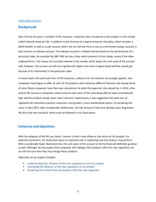 3
Introduction
Background
Over the last ten years, a number of life insurance companies have introduced a new product to the market
called Indexed Universal Life. In addition to the features of a typical Universal Life policy, which includes a
death benefit as well as a cash account which one can borrow from or use as a retirement savings account, it
also contains an indexed account. The indexed account is credited interest based on the performance of a
particular index, for example the S&P 500, but has a floor which prevents it from losing money if the index
underperforms. The money isn’t actually invested in the market, which keeps the cash value of the account
safe; however, the account can still earn significantly higher rates than a typical bond portfolio would get
because of its relationship to the particular index.
In recent years, this particular form of life insurance, called an IUL, has become increasingly popular, and
companies have begun to offer all sorts of IUL products with numerous different features and varying levels
of rates. Many companies have their own calculations for what the expected rates should be. In 2014, after
several life insurance companies raised concerns that some of the rates being offered were unrealistically
high and the products would never meet consumer expectations, it was suggested that some sort of
regulation be instituted to protect consumers and provide a more standardized system of calculating the
rates. In April 2015, after considerable deliberation, the Life Actuarial Task Force decided upon Regulation
AG-49 as the new standard, which must be followed in IUL Illustrations.
Concerns and objectives
With the adoption of AG-49, our clients’ concern is that it may influence the return of IUL product. For
potential consumers, the illustration plays an important role in explaining how this product may perform.
With a predictable lower illustrated rate, the cash value of the account at the terminal will definitely go down
as well. Although we may expect that companies will redesign their products after this new regulation, we
are still not sure how they may change these products.
Objectives of our project included:
 Understanding the influence of this new regulation on the IUL product
 Estimating the influence of this new regulation on IUL product
 Predicting the trend of new IUL products after this new regulation
 