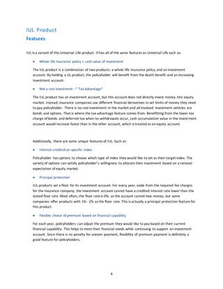 4
IUL Product
Features
IUL is a variant of the Universal Life product. It has all of the same features as Universal Life such as:
 Whole life insurance policy + cash value of investment
The IUL product is a combination of two products: a whole life insurance policy and an investment
account. By holding a UL product, the policyholder will benefit from the death benefit and an increasing
investment account.
 Not a real investment –” TaxAdvantage”
The IUL product has an investment account, but this account does not directly invest money into equity
market. Instead, insurance companies use different financial derivatives to set limits of money they need
to pay policyholder. There is no real investment in the market and all involved investment vehicles are
bonds and options. That is where the tax advantage feature comes from. Benefitting from the lower tax
charge of bonds and deferred tax when no withdrawals occur, cash accumulation value in the investment
account would increase faster than in the other account, which is treated as an equity account.
Additionally, there are some unique features of IUL. Such as:
 Interest credited on specific index
Policyholder has options to choose which type of index they would like to set as their target index. The
variety of options can satisfy policyholder’s willingness to allocate their investment based on a rational
expectation of equity market.
 Principal protection
IUL products set a floor for its investment account. For every year, aside from the required fee charges
for the insurance company, the investment account cannot have a credited interest rate lower than the
stated floor rate. Most often, the floor rateis 0%, so the account cannot lose money, but some
companies offer products with 1% - 2% as the floor rate. This is actually a principal protection feature for
this product.
 Flexible choice of premium based on financial capability
For each year, policyholders can adjust the premium they would like to pay based on their current
financial capability. This helps to meet their financial needs while continuing to support an investment
account. Since there is no penalty for uneven payment, flexibility of premium payment is definitely a
good feature for policyholders.
 