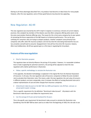 5
Owning to all these advantages described here, IUL products have become an ideal choice for many people.
However, after this new regulation, some of these good features may become less appealing.
New Regulation AG-49
This new regulation was enacted by the LATF in April in response to numerous criticisms of current industry
practices. One complaint by members of the industry was that often companies offering what seems to be
the same exact product illustrate differing rates. The reason for this is that every company has its own system
of calculating the future expectation of the S&P based on its historical performance. This can be very
confusing for consumers who are trying to compare products. Another complaint came primarily from
companies who offer other life insurance products and not IULs that the rates being illustrated for IULs are
too unrealistic and will lead to consumer disappointment that will hurt the entire life insurance industry.
After much deliberation, AG-49 was agreed upon as a first step in regulating the IUL product.
Features of the newregulation
 Only for illustration purposes
This regulation does not directly influence the pricing of IUL product. However, it is reasonable to believe
that to make it appealing for potential customers, the pricing will be adjusted to meet this new
regulation with a better performance in illustration.
 Follow a specific methodology to calculate the illustration rate
In the appendix, the detailed methodology is explained in the original file from the National Association
of Insurance. In all cases, this new regulation asks all insurance companies to follow the same standard
rule to calculate their illustration rates. This means, under this new regulation, the cash value of accounts
in different products aremore comparable, since it removes the effects of varying illustrated rates and is
a better representation of cost and other charges from insurance companies.
 A Benchmark Index Account on the S&P 500, has 100% participation rate, 0% floor, and uses an
annual point-to-point strategy
This is a specific requirement for the definition “Benchmark Index Account”. All products with the
Benchmark Index Account must follow the requirements here.
 Use the averageof 25-year period backward for 65 years
This is the specific year requirement for benchmark index account to calculatethe illustration rate.
Considering that the S&P 500 has been used as an index from the beginning of 1950, this rule asks to use
 