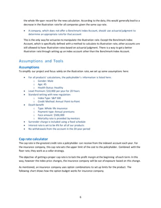 6
the whole life-span record for the new calculation. According to the data, this would generally lead to a
decrease in the illustration ratefor all companies given the same cap rate.
 A company, which does not offer a Benchmark Index Account, should use actuarialjudgment to
determine an appropriate ratefor that account
This is the only way for actuaries to manipulate the illustration rate. Except the Benchmark Index
Account, which is specifically defined with a method to calculate its illustration rate, other accounts are
still allowed to have illustration rates based on actuarial judgment. There is a way to get a better
illustration rate through setting up an index account other than the Benchmark Index Account.
Assumptions and Tools
Assumptions
To simplify our project and focus solely on the illustration rate, we set up some assumptions here:
 For all products’ calculations, the policyholder’s information is listed here:
o Gender: Male
o Age: 45
o Health Status: Healthy
 Level Premium: $10,000 per year for 20 Years
 Standard setting with new regulation:
o Index Type: S&P 500
o Credit Method: Annual Point-to-Point
 Death benefit
o Type: Whole life insurance
o Payment type: Annual premiums
o Face amount: $500,000
o Mortality rate is provided by mentors
 Surrender charge is included using a fixed schedule
 Interest rateis set to be 4% for all of our products
 No withdrawals from the account in the 20-year period
Cap rate calculator
The cap rate is the greatest credit rate a policyholder can receive from the indexed account each year. For
the insurance company, this cap ratesets the upper limit of the cost to the policyholder. Combined with the
floor rate, they work as a collar strategy.
The objective of getting a proper cap rateis to lock the profit margin at the beginning of each term. In this
way, however the index price changes, the insurance company will be out of exposure based on this change.
As mentioned, an insurance company uses option combinations to set up limits for the product. The
following chart shows how the option budget works for insurance company.
 